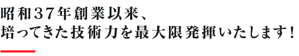 昭和37年創業以来、培ってきた技術力を最大限発揮いたします！